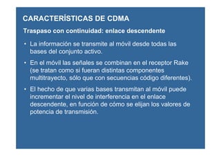 CARACTERÍSTICAS DE CDMA
Traspaso con continuidad: enlace descendente
• La información se transmite al móvil desde todas las
bases del conjunto activo.
• En el móvil las señales se combinan en el receptor Rake
(se tratan como si fueran distintas componentes
multitrayecto, sólo que con secuencias código diferentes).
• El hecho de que varias bases transmitan al móvil puede
incrementar el nivel de interferencia en el enlace
descendente, en función de cómo se elijan los valores de
potencia de transmisión.
 