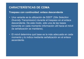 CARACTERÍSTICAS DE CDMA
Traspaso con continuidad: enlace descendente
• Una variante es la utilización de SSDT (Site Selection
Diversity Transmission) durante el traspaso en el enlace
descendente. De este modo, sólo una de las bases
transmite en cada momento información útil hacia el móvil
(la señalización se mantiene).
• El móvil determina qué base es la más adecuada en cada
momento y lo indica mediante señalización en el enlace
ascendente.
 
