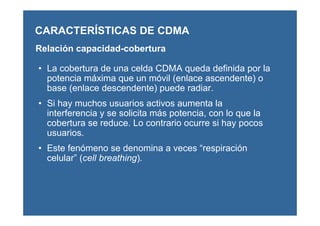 CARACTERÍSTICAS DE CDMA
Relación capacidad-cobertura
• La cobertura de una celda CDMA queda definida por la
potencia máxima que un móvil (enlace ascendente) o
base (enlace descendente) puede radiar.
• Si hay muchos usuarios activos aumenta la
interferencia y se solicita más potencia, con lo que la
cobertura se reduce. Lo contrario ocurre si hay pocos
usuarios.
• Este fenómeno se denomina a veces “respiración
celular” (cell breathing).
 