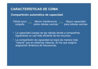 CARACTERÍSTICAS DE CDMA
Compartición automática de capacidad
Célula poco
cargada
Menor interferencia
sobre células vecinas
Mayor capacidad
para células vecinas
• La capacidad (carga) de las células tiende a compartirse,
lográndose un uso más eficiente de los recursos.
• La compartición de capacidad se logra de manera más
“natural” que en sistemas clásicos, en los que exigiría
asignación dinámica de frecuencias.
 