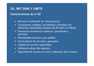 3G, IMT-2000 Y UMTS
• Servicios multimedia de “banda ancha”.
• Conexiones múltiples, simultáneas y flexibles con
diferentes velocidades binarias de 64 kbit/s a 2 Mbit/s.
• Itinerancia mundial en cobertura, operadores y
servicios.
• Modalidades terrenal y por satélite.
• Conmutación de circuitos y paquetes.
• Calidad de servicio negociable.
• Utilización eficaz del espectro.
• Seguridad de acceso a la red y utilización de la misma.
Características de la 3G
 