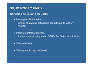 Servicios de usuario en UMTS
• Mensajería Multimedia
Similar al MMS/GPRS actual con adición de video y
música.
• Internet e Intranet móviles.
A mayor velocidad que con GPRS. De 384 kb/s a 2 Mb/s.
• Videotelefonía.
• Vídeo y audio bajo demanda
3G, IMT-2000 Y UMTS
 