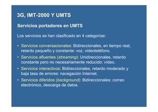 Servicios portadores en UMTS
Los servicios se han clasificado en 4 categorías:
• Servicios conversacionales: Bidireccionales, en tiempo real,
retardo pequeño y constante: voz, videoteléfono.
• Servicios afluentes (streaming): Unidireccionales, retardo
constante pero no necesariamente reducido: vídeo.
• Servicios interactivos: Bidireccionales, retardo moderado y
baja tasa de errores: navegación Internet.
• Servicios diferidos (background): Bidireccionales: correo
electrónico, descarga de datos.
3G, IMT-2000 Y UMTS
 