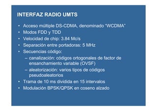 INTERFAZ RADIO UMTS
• Acceso múltiple DS-CDMA, denominado “WCDMA”
• Modos FDD y TDD
• Velocidad de chip: 3.84 Mc/s
• Separación entre portadoras: 5 MHz
• Secuencias código:
– canalización: códigos ortogonales de factor de
ensanchamiento variable (OVSF)
– aleatorización: varios tipos de códigos
pseudoaleatorios
• Trama de 10 ms dividida en 15 intervalos
• Modulación BPSK/QPSK en coseno alzado
 