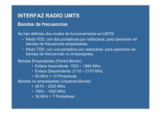 Se han definido dos modos de funcionamiento en UMTS:
• Modo FDD, con dos portadoras por radiocanal, para operación en
bandas de frecuencias emparejadas.
• Modo TDD, con una portadora por radiocanal, para operación en
bandas de frecuencias no emparejadas.
Bandas Emparejadas (Paired Bands):
• Enlace Ascendente: 1920 – 1980 MHz
• Enlace Descendente: 2110 – 2170 MHz
• 60 MHz = 12 Portadoras
Bandas no emparejadas (Unpaired Bands):
• 2010 – 2025 MHz
• 1900 – 1920 MHz
• 35 MHz = 7 Portadoras
INTERFAZ RADIO UMTS
Bandas de frecuencias
 