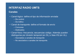 • Canal lógico: define el tipo de información enviada
– De control
– De tráfico
• Canal de transporte: define el formato de envío
– Comunes
– Dedicados
• Canal físico: frecuencia, secuencias código. Además pueden
distinguirse por división temporal (en DL) o fase I/Q (en UL).
– Asociados a canales de transporte
– No asociados a canales de transporte.
INTERFAZ RADIO UMTS
Canales
 