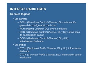 • De control
– BCCH (Broadcast Control Channel, DL): información
general de configuración de la red
– PCH (Paging Channel, DL): aviso a móviles
– CCCH (Common Control Channel, DL y UL): otros tipos
de señalización común
– DCCH (Dedicated Control Channel, DL y UL):
señalización dedicada
• De tráfico
– DTCH (Dedicated Traffic Channel, DL y UL): información
dedicada
– CTCH (Common Traffic Channel, DL): información punto-
multipunto
INTERFAZ RADIO UMTS
Canales lógicos
 