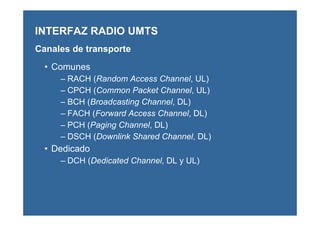 • Comunes
– RACH (Random Access Channel, UL)
– CPCH (Common Packet Channel, UL)
– BCH (Broadcasting Channel, DL)
– FACH (Forward Access Channel, DL)
– PCH (Paging Channel, DL)
– DSCH (Downlink Shared Channel, DL)
• Dedicado
– DCH (Dedicated Channel, DL y UL)
INTERFAZ RADIO UMTS
Canales de transporte
 