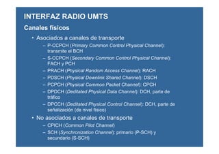 • Asociados a canales de transporte
– P-CCPCH (Primary Common Control Physical Channel):
transmite el BCH
– S-CCPCH (Secondary Common Control Physical Channel):
FACH y PCH
– PRACH (Physical Random Access Channel): RACH
– PDSCH (Physical Downlink Shared Channel): DSCH
– PCPCH (Physical Common Packet Channel): CPCH
– DPDCH (Deditated Physical Data Channel): DCH, parte de
tráfico
– DPCCH (Deditated Physical Control Channel): DCH, parte de
señalización (de nivel físico)
• No asociados a canales de transporte
– CPICH (Common Pilot Channel)
– SCH (Synchronization Channel): primario (P-SCH) y
secundario (S-SCH)
INTERFAZ RADIO UMTS
Canales físicos
 