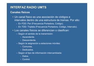 • Un canal físico es una asociación de códigos e
intervalos dentro de una estructura de tramas. Por ello:
- En FDD: Par (Frecuencia Portadora, Código).
- En TDD: Tripleta (Frecuencia Portadora, Código, Intervalo).
• Los canales físicos se diferencian o clasifican:
– Según el sentido de la transmisión:
- Ascendente.
- Descendente.
– Según la asignación a estaciones móviles:
- Comunes.
- Dedicados.
– Según el tipo de información intercambiada:
- Datos.
- Control.
INTERFAZ RADIO UMTS
Canales físicos
 