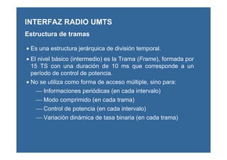 • Es una estructura jerárquica de división temporal.
• El nivel básico (intermedio) es la Trama (Frame), formada por
15 TS con una duración de 10 ms que corresponde a un
período de control de potencia.
• No se utiliza como forma de acceso múltiple, sino para:
 Informaciones periódicas (en cada intervalo)
 Modo comprimido (en cada trama)
 Control de potencia (en cada intervalo)
 Variación dinámica de tasa binaria (en cada trama)
INTERFAZ RADIO UMTS
Estructura de tramas
 