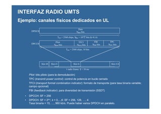 • DPCCH: SF = 256
• DPDCH: SF = 28-k, k = 0,...,6: SF = 256, 128, …, 4:
Tasa binaria = 15, …, 960 kb/s. Puede haber varios DPDCH en paralelo.
Pilot: bits piloto (para la demodulación)
TPC (transmit power control): control de potencia en bucle cerrado
TFCI (transport format combination indicator): formato de transporte (para tasa binaria variable;
campo opcional)
FBI (feedback indicator): para diversidad de transmisión (SSDT)
INTERFAZ RADIO UMTS
Pilot
Npilot bits
TPC
NTPC bits
Data
Ndata bits
Slot #0 Slot #1 Slot #i Slot #14
Tslot = 2560 chips, 10 bits
1 radio frame: Tf = 10 ms
DPDCH
DPCCH
FBI
NFBI bits
TFCI
NTFCI bits
Tslot = 2560 chips, Ndata = 10*2k
bits (k=0..6)
Ejemplo: canales físicos dedicados en UL
 