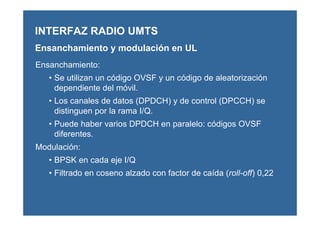 Ensanchamiento:
• Se utilizan un código OVSF y un código de aleatorización
dependiente del móvil.
• Los canales de datos (DPDCH) y de control (DPCCH) se
distinguen por la rama I/Q.
• Puede haber varios DPDCH en paralelo: códigos OVSF
diferentes.
Modulación:
• BPSK en cada eje I/Q
• Filtrado en coseno alzado con factor de caída (roll-off) 0,22
INTERFAZ RADIO UMTS
Ensanchamiento y modulación en UL
 