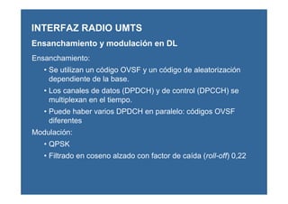 Ensanchamiento:
• Se utilizan un código OVSF y un código de aleatorización
dependiente de la base.
• Los canales de datos (DPDCH) y de control (DPCCH) se
multiplexan en el tiempo.
• Puede haber varios DPDCH en paralelo: códigos OVSF
diferentes
Modulación:
• QPSK
• Filtrado en coseno alzado con factor de caída (roll-off) 0,22
INTERFAZ RADIO UMTS
Ensanchamiento y modulación en DL
 