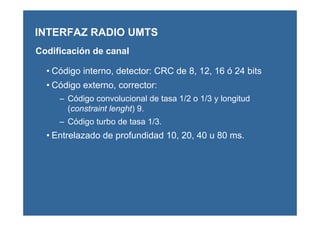 • Código interno, detector: CRC de 8, 12, 16 ó 24 bits
• Código externo, corrector:
– Código convolucional de tasa 1/2 o 1/3 y longitud
(constraint lenght) 9.
– Código turbo de tasa 1/3.
• Entrelazado de profundidad 10, 20, 40 u 80 ms.
INTERFAZ RADIO UMTS
Codificación de canal
 