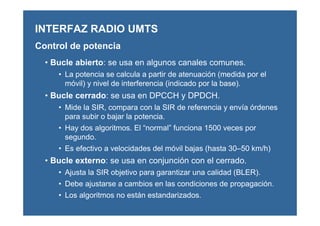 • Bucle abierto: se usa en algunos canales comunes.
• La potencia se calcula a partir de atenuación (medida por el
móvil) y nivel de interferencia (indicado por la base).
• Bucle cerrado: se usa en DPCCH y DPDCH.
• Mide la SIR, compara con la SIR de referencia y envía órdenes
para subir o bajar la potencia.
• Hay dos algoritmos. El “normal” funciona 1500 veces por
segundo.
• Es efectivo a velocidades del móvil bajas (hasta 30–50 km/h)
• Bucle externo: se usa en conjunción con el cerrado.
• Ajusta la SIR objetivo para garantizar una calidad (BLER).
• Debe ajustarse a cambios en las condiciones de propagación.
• Los algoritmos no están estandarizados.
INTERFAZ RADIO UMTS
Control de potencia
 