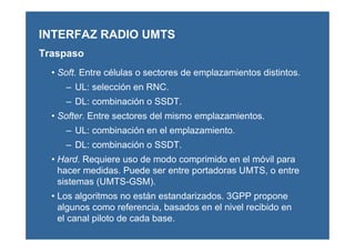 • Soft. Entre células o sectores de emplazamientos distintos.
– UL: selección en RNC.
– DL: combinación o SSDT.
• Softer. Entre sectores del mismo emplazamientos.
– UL: combinación en el emplazamiento.
– DL: combinación o SSDT.
• Hard. Requiere uso de modo comprimido en el móvil para
hacer medidas. Puede ser entre portadoras UMTS, o entre
sistemas (UMTS-GSM).
• Los algoritmos no están estandarizados. 3GPP propone
algunos como referencia, basados en el nivel recibido en
el canal piloto de cada base.
INTERFAZ RADIO UMTS
Traspaso
 