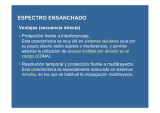 Ventajas (secuencia directa)
• Protección frente a interferencias.
Esta característica es muy útil en sistemas celulares (que por
su propio diseño están sujetos a interferencia), y permite
además la utilización de acceso múltiple por división en el
código (CDMA).
• Resolución temporal y protección frente a multitrayecto.
Esta característica es especialmente adecuada en sistemas
móviles, en los que es habitual la propagación multitrayecto.
ESPECTRO ENSANCHADO
 