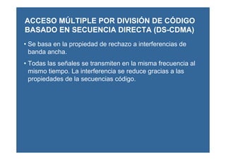 • Se basa en la propiedad de rechazo a interferencias de
banda ancha.
• Todas las señales se transmiten en la misma frecuencia al
mismo tiempo. La interferencia se reduce gracias a las
propiedades de la secuencias código.
ACCESO MÚLTIPLE POR DIVISIÓN DE CÓDIGO
BASADO EN SECUENCIA DIRECTA (DS-CDMA)
 