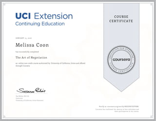 EDUCA
T
ION FOR EVE
R
YONE
CO
U
R
S
E
C E R T I F
I
C
A
TE
COURSE
CERTIFICATE
JANUARY 15, 2016
Melissa Coon
The Art of Negotiation
an online non-credit course authorized by University of California, Irvine and offered
through Coursera
has successfully completed
Sue Robins, M.S. Ed.
Instructor
University of California, Irvine Extension
Verify at coursera.org/verify/NDZPHTEPY8BC
Coursera has confirmed the identity of this individual and
their participation in the course.
 