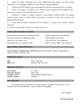  Initiate and manage relationships with outside employment/recruiting agencies and other sourcing
organizations to secure qualified candidates from India, Pakistan, Nepal and Philippines.
 Collaborate with HR Manager to leads and manage the performance management process effectively.
 Consult with managers on employees issues affecting morale, performance and development, help to
determine root causes and recommend appropriate next steps.
 Ensuring the resolution of employee grievances, solving disputes, resolving conflicts, and applying
corrective actions as per the adopted policies and procedures, to maintain a healthy work environment that
facilitates high performance.
 Having good and Positive relationship with the employees to convince and to promote employee
satisfaction.
 Gained sound knowledge and well versed with Saudi Labor laws.
STRENGTHS AND SKILLS POSSESS
Business Operation-Administration Management Skills People Management & Leadership Skills
HR Policies and Procedure implementing Skills Self-Management and EI skills
Supervisory And Problem solving Goal Oriented and Time management
Good interpersonal & communication skills Ability to manage multiple tasks and priorities
EDUCATIONAL QUALIFICATION:
Master ofBusiness Administration, (2009-2011),JamalMohamed College (Affiliated to Bharathidasan
University), Trichy, Tamil Nadu, India.
SOFTWARE SKILLS:
ERP : Oracle People Soft
Office Tool : MS Office 2003, 2007, 2010.
PERSONAL DETAILS:
Date of Birth : 07-11-1988
Nationality, Religion : Indian, Islam
Languages Known : Tamil, English, Hindi(Intermediate)
Passport Number : H9860255
DECLARATION:
I have always tried to inculcate the new concepts to improve my abilities in my profession. All the
information that I have furnished above is true to the best of my knowledge.
Yours Faithfully
(M. Faiaz Ahamed)
 