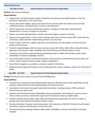 Work Experience
Oct 2011 to Date Impact Research and Development Organization
Position: Sub County Coordinator
Responsibilities:
 Programmatic and administrative support leadership in the planning and Implementation of the HIV
Prevention Interventions in the Sub County.
 Prepare and submit budgets, regular work plans for the activities within the district and ensure that
scheduled activities are implemented as set out in the work plans.
 Identify operational constraints and design innovative strategies to bring about implementation
improvements to ensure set targets are achieved.
 Prepare and submit detailed weekly, monthly and annual progress reports of activities .
 Represent the organization in multi-sectoral meetings with County and Sub County HMT, County officials,
community leaders and other implementing partners at County level.
 Conduct regular field visits, support supervision and monitoring of all HIV program activities to ensure
quality service provision.
 Establish network/linkages with the County and Sub County HMT, NGOs, CBOs, FBOs and health facilities
operating in the County in order to develop and sustain effective and efficient referral system.
 Coordinate and facilitate capacity building workshops/trainings for MOH staff and other public health
stakeholders to improve knowledge and skills.
 Ensure that project funds are utilized transparently and transactions are documented and traceable, and
monitor stores activities to ensure proper supplies management.
 Ensure that all supplies are available as and when needed in the District.
 Safeguard and manage all the project assets including vehicles, chairs, computers, printers etc to the best of
ability.
Aug 2007 - Oct 2011 Impact Research and Development Organization
Position: Community Focus Group Discussion Facilitator/Moderator
Responsibilities:
 Facilitate Focus Group Discussion (FGD)/In-Depth Interviews (IDI) with public health stakeholders for the
purposes of generating and collecting Qualitative and Quantitative data.
 Development and review of assigned study related documents including protocols, SOPs, procedure
manuals and case report forms.
 Organize and facilitate Community Stakeholders planning workshops and trainings to increase research
literacy of the community and build the capacity of the Community Advisory Boards (CABs).
 Establish network with the NGOs, CBOs, FBOs and health facilities operating in the District in order to
develop and sustain effective and efficient referral system.
 Develop Information Education and Communication (IEC) materials on FEM-PrEP Clinical trial and Conduct
community awareness and education on the clinical trial.
 Facilitate partnership meetings between public health stakeholders, research staff and the community
members.
 