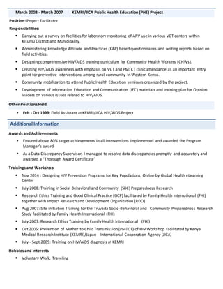 March 2003 - March 2007 KEMRI/JICA Public Health Education (PHE) Project
Position: Project Facilitator
Responsibilities:
 Carrying out a survey on facilities for laboratory monitoring of ARV use in various VCT centers within
Kisumu District and Municipality.
 Administering knowledge Attitude and Practices (KAP) based questionnaires and writing reports based on
field activities.
 Designing comprehensive HIV/AIDS training curriculum for Community Health Workers (CHWs).
 Creating HIV/AIDS awareness with emphasis on VCT and PMTCT clinic attendance as an important entry
point for preventive interventions among rural community in Western Kenya.
 Community mobilization to attend Public Health Education seminars organized by the project.
 Development of Information Education and Communication (IEC) materials and training plan for Opinion
leaders on various issues related to HIV/AIDS.
Other Positions Held
 Feb - Oct 1999: Field Assistant at KEMRI/JICA HIV/AIDS Project
Additional Information
Awards and Achievements
 Ensured above 80% target achievements in all interventions implemented and awarded the Program
Manager’s award
 As a Data Discrepancy Supervisor, I managed to resolve data discrepancies promptly and accurately and
awarded a “Thorough Award Certificate”
Trainings and Workshop
 Nov 2014 : Designing HIV Prevention Programs for Key Populations, Online by Global Health eLearning
Center
 July 2008: Training in Social Behavioral and Community (SBC) Preparedness Research
 Research Ethics Training and Good Clinical Practice (GCP) facilitated by Family Health International (FHI)
together with Impact Research and Development Organization (RDO)
 Aug 2007: Site Initiation Training for the Truvada Socio-Behavioral and Community Preparedness Research
Study facilitated by Family Health International (FHI)
 July 2007: Research Ethics Training by Family Health International (FHI)
 Oct 2005: Prevention of Mother to Child Transmission (PMTCT) of HIV Workshop facilitated by Kenya
Medical Research Institute (KEMRI)/Japan International Cooperation Agency (JICA)
 July - Sept 2005: Training on HIV/AIDS diagnosis at KEMRI
Hobbies and Interests
 Voluntary Work, Traveling
 