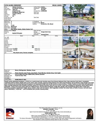 137A ALSEK CRESCENT MLS® 10450
Area Haines Junction Listing Status Active
Sub Area HJ Haines Junction Possession 60 DAYS
Postal Code Y0B 1L0 GST No GST
Type Single Family Current Price $299,000
Style Bungalow, Walk Out Sale Price
Taxes $1,573 (2016) Sale Date
Year Built 1976
Zoning R1
Local Imp. Tax Sale Date
Suite Permit
Condo Fees
Bedrooms 4 # Fireplaces 1
Bathrooms 2 Fireplaces Type Wood
Levels 1 Heating Forced Air, Oil, Wood
Sqft Fin 1,130
Basement Basement
Bsmt Walls Concrete
Water Elec Water Heater, Water Heater Incl
Exterior Finish Wood Open Pk Spcs
Flooring Garage Single Det'd Gar.
Roof Asphalt Shingles Total Parking
Driveway Gravel Drive
Bsmt Main 2nd Other
Fin. Sqft
Entrance
Living
Dining
Kitchen
Mast Bedroom
Bathroom 4pc
Ensuite 2pc
Lot Area (acres) 0.2475 Width (ft)
Lot Area (sqft) 10,781 Depth (ft)
Lot Dimensions
Lot Flat, Bush some, Fences complete
Equip Incl Stove, Refrigerator, Washer, Dryer
Features
Outdoor Area Deck, Fenced, Lawn Front, Lawn Back, Trees/Shrubs, Garden Area, Yard Light
Legal Desc Lot 47, Block 26, Plan 2000-0149, Haines Junction
Mortgage Info Treat As Clear Title
Mortgage 1
Mortgage 2
Listing Office DOME REALTY INC.
Single Family detached bungalow 1,130 SF on a quiet street just minutes away from Kluane National Park. New spacious front deck; completely
repainted exterior finish; double-door arctic entry; open concept, spacious living/dining area with wood fireplace; eat-in kitchen; large double and triple
pane windows and laminate flooring throughout. An impressive bright and sturdy home in a great location. 3 beds 2 baths on main level with generous
open-concept basement with finished concrete. Great lot in Haines Junction, just over 0.27 acres. Lower level walkout to backyard, which backs onto a
greenbelt - living room faces green space for added privacy. Round-about driveway, single det. garage, lots of gardening space with a treed yard.
Purchase includes 5 appliances: fridge, stove, washer, dryer and microwave. 2015 upgrades include: hot water tank, oil tank, furnace, roof and wood
stove. Definitely a "must see" - call to schedule your private viewing today.
This listing information is provided to you by:
SHERRYL JACOBS - Broker
! 867-336-1888
Agent Email sherryl@sherryljacobs.ca Agent Website http://www.domerealty.ca/
DOME REALTY INC.
! 867-335-7474 " 867-668-5105
Office Email info@domerealty.ca Office Website http://www.domerealty.ca
356-108 Elliott St Whitehorse, YT Y1A 6C4 - Contact Name: Sherryl Jacobs
The above information is from sources deemed reliable but it should not be relied upon without independent verification.
Not intended to solicit properties already listed for sale. Jul 19,2016.
 