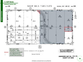 EXECUTIVE SUMMARY 
+/-137 Acres 
All Matters contained herein are confidential. 
Subject Property 
492-060-11 
79.26 Ac 
492-090-01 
19.30 Ac 
492-090-24 
18.67 Ac 
530-010-36 62.22 Ac 
Subject Site 
137 Acres 
Snow Rd 
4 
ASSESOR PARCEL MAP 
Not a part of the Acquisition, Seller currently processing Lot Line Adjustments to exclude these portions.  