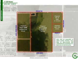 +/-137 Acres 
6 
AERIAL MAP – CLOSE UP 
EXECUTIVE SUMMARY 
All Matters contained herein are confidential. 
ETCHART RD 
QUAIL CREEEK ROAD 
COFFEE ROAD 
SNOW ROAD 
GRANDY ST 
Seller shall be responsible to obtain Vesting Tentative Tract Maps for approximately 468 single family lots and deliver it to Buyer prior to close of escrow. 
Proposed 
Tract 7264 
10,000 SF Lots 
96 Lots 
Proposed 
Tract 6968 
6,000 SF Lots 
372 Lots 
Proposed 
LOT “A” 
PARK 
+/- 12 Acres 
Proposed 
DRILL SITE 
6 Acres  