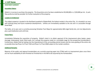 +/-137 Acres 
8 
INVESTMENT SUMMARY 
EXECUTIVE SUMMARY 
All Matters contained herein are confidential. 
Acquisition Status: 
Global is in escrow to purchase the property. The Acquisition price has been established at $9,500,000 or +/-$20,000 per lot. A cash- flow proforma shall be provided for further evaluation of the property. 
Location & Entitlement: 
The subject property is located in the Northwest quadrant of Bakersfield, the hottest market in the entire City. It is situated in an area with existing (new) and future residential developments. Utilities are immediately available to the site and it is accessible through Snow Road. 
The Seller, at its own cost is currently processing Tentative Tract Maps for approximately 468 single family lots, Lot Line Adjustments plus a park dedication and a drill site. 
Future Plans: 
Immediately following the acquisition of property, Global’s intent is to obtain approval of the improvement plans (water, sewer, drainage, landscaping, street, block walls, etc.) and get the property ready to a recordable stage for the prospective homebuilder/s. Furthermore, Global shall be looking into the improvement of the surrounding arterial streets and the mass grading of the entire site or possible blue-top Phase 3 of Tract 7264 and Phase 5 of Tract 6968 subject to the market condition. 
Additional Remarks: 
Majority of the public and regional homebuilders are currently acquiring paper lots (TTMs) with no improvement plans since there are not much availability of semi-finished nor finished lots in the NW to be acquired by the homebuilders.  