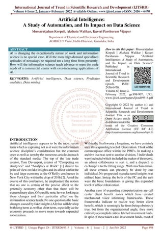 International Journal of Trend in Scientific Research and Development (IJTSRD)
Volume 6 Issue 2, January-February 2022 Available Online: www.ijtsrd.com e-ISSN: 2456 – 6470
@ IJTSRD | Unique Paper ID – IJTSRD49316 | Volume – 6 | Issue – 2 | Jan-Feb 2022 Page 898
Artificial Intelligence:
A Study of Automation, and Its Impact on Data Science
Mussaratjahan Korpali, Akshata Walikar, Kaveri Parshuram Vijapur
Department of Electrical and Electronics Engineering,
AGMRCET Varur, Hubli-Dharwad, Karnataka, India
ABSTRACT
AI is changing the exceptionally nature of work and information
science is no special case. Will the more high-demand specialized
aptitudes of nowadays be required ten a long time from presently.
How will the information science teach advance to meet the trade
needs of a commercial center with ever-increasing applications of
AI.
KEYWORDS: Artificial intelligence, Data science, Predictive
analytics, Data mining
How to cite this paper: Mussaratjahan
Korpali | Akshata Walikar | Kaveri
Parshuram Vijapur "Artificial
Intelligence: A Study of Automation,
and Its Impact on Data Science"
Published in
International
Journal of Trend in
Scientific Research
and Development
(ijtsrd), ISSN:
2456-6470,
Volume-6 | Issue-2,
February 2022, pp.898-907, URL:
www.ijtsrd.com/papers/ijtsrd49316.pdf
Copyright © 2022 by author (s) and
International Journal of Trend in
Scientific Research and Development
Journal. This is an
Open Access article
distributed under the
terms of the Creative Commons
Attribution License (CC BY 4.0)
(http://creativecommons.org/licenses/by/4.0)
INTRODUCTION
Artificial intelligence appears to be the most recent
term which is capturing not as it were the information
science discipline’s consideration but the common
open as well as seen by the numerous articles in much
of the standard media. The top of the line trade
creator, Tom Davenport, creator of “Competing on
Analytics” and “Analytics at Work” [1] shared his
point of view on fake insights and its affect within the
by and large economy at the O’Reilly conference in
New York City within the drop of 2016 [2]. Amid the
course of this conference, he emphasized the notion
that no one is certain of the precise affect to the
generally economy other than that there will be
extraordinary alter. Of specific note, he was looking at
these changes and their particular affect on the
information science teach. No one questions the basic
changes caused by fake insights (AI) that will develop
both long-term as well as short-term, especially as the
economy proceeds to move more towards expanded
robotization.
Within the final twenty a long time, we have certainly
seen this expanding level of robotization. Think of the
commonplace office within the 1980’s. In making a
archive that was sent to another division, 3 individuals
were included which included the maker of the record,
an admin collaborator to sort it, and a dispatch to
exchange it to the fitting range. With mechanization,
all these errands can presently be done by one
individual. No progressed manufactured insights was
utilized here. Instep, the birth of the PC and the web
were the basic foundations in giving this expanded
level of office robotization.
Another case of expanding computerization are call
center client benefit zones which have created
mechanized voice informing frameworks. These
frameworks indicate to realize way better client
benefit, which is seemingly far from being obviously
true, but from the organizational angle, they more
criticallyaccomplish critical fetched investmentfunds.
In spite of these taken a toll investment funds, most of
IJTSRD49316
 