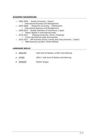 ACADEMIC BACKGROUND
o 2004-2009 Oviedo University. ( Spain)
o International Business and Management.
o 2007-2008 Maastricht University. ( Netherland)
o International Business and Management.
o 2009-2010 Oviedo Chambers of Commerce. ( Spain
o Master degree in International trade.
o 2010-2011 Zhejiang University. China ( Zhejiang)
o China international trade and business.
o 2015-2017 IMF business School. Camilo Jose Cela University ( Spain)
o MBA Business and Adm. Online Method.
LANGUAGE SKILLS
 ENGLISH High level of Spoken, written and listening.
 CHINO HSK 4. High level of Spoken and listening.
 SPANISH Mother tongue
2 / 2
 