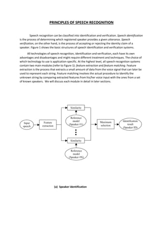 PRINCIPLES OF SPEECH RECOGNITION
Speech recognition can be classified into identification and verification. Speech identification
is the process of determining which registered speaker provides a given utterance. Speech
verification, on the other hand, is the process of accepting or rejecting the identity claim of a
speaker. Figure 1 shows the basic structures of speech identification and verification systems.
All technologies of speech recognition, identification and verification, each have its own
advantages and disadvantages and might require different treatment and techniques. The choice of
which technology to use is application-specific. At the highest level, all speech recognition systems
contain two main modules (refer to Figure 1): feature extraction and feature matching. Feature
extraction is the process that extracts a small amount of data from the voice signal that can later be
used to represent each string. Feature matching involves the actual procedure to identify the
unknown string by comparing extracted features from his/her voice input with the ones from a set
of known speakers. We will discuss each module in detail in later sections.
(a) Speaker identification
Input
speech
Feature
extraction
Reference
model
(Speaker #1)
Similarity
Reference
model
(Speaker #N)
Similarity
Maximum
selection
Identification
result
(Speaker ID)
 