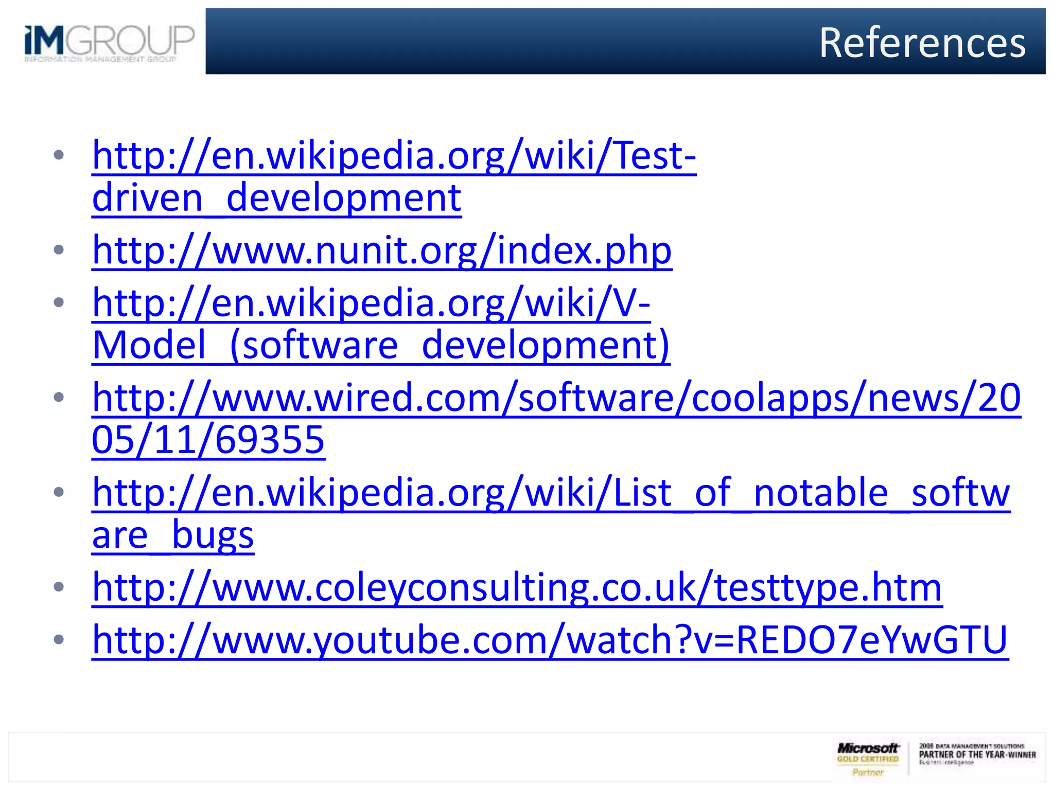 References
• http://en.wikipedia.org/wiki/Test-
driven_development
• http://www.nunit.org/index.php
• http://en.wikipedia.org/wiki/V-
Model_(software_development)
• http://www.wired.com/software/coolapps/news/20
05/11/69355
• http://en.wikipedia.org/wiki/List_of_notable_softw
are_bugs
• http://www.coleyconsulting.co.uk/testtype.htm
• http://www.youtube.com/watch?v=REDO7eYwGTU
 