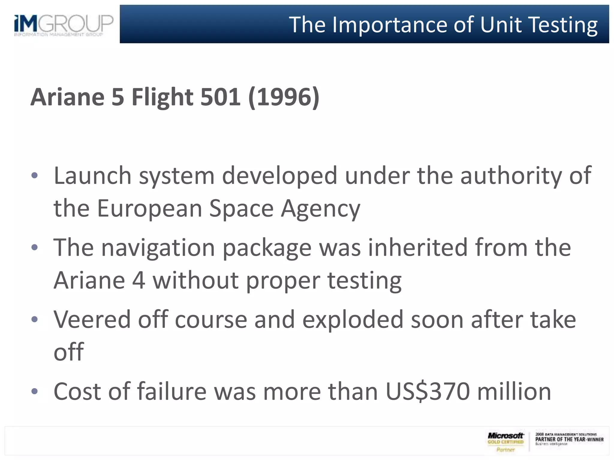 The Importance of Unit Testing
Ariane 5 Flight 501 (1996)
• Launch system developed under the authority of
the European Space Agency
• The navigation package was inherited from the
Ariane 4 without proper testing
• Veered off course and exploded soon after take
off
• Cost of failure was more than US$370 million
 