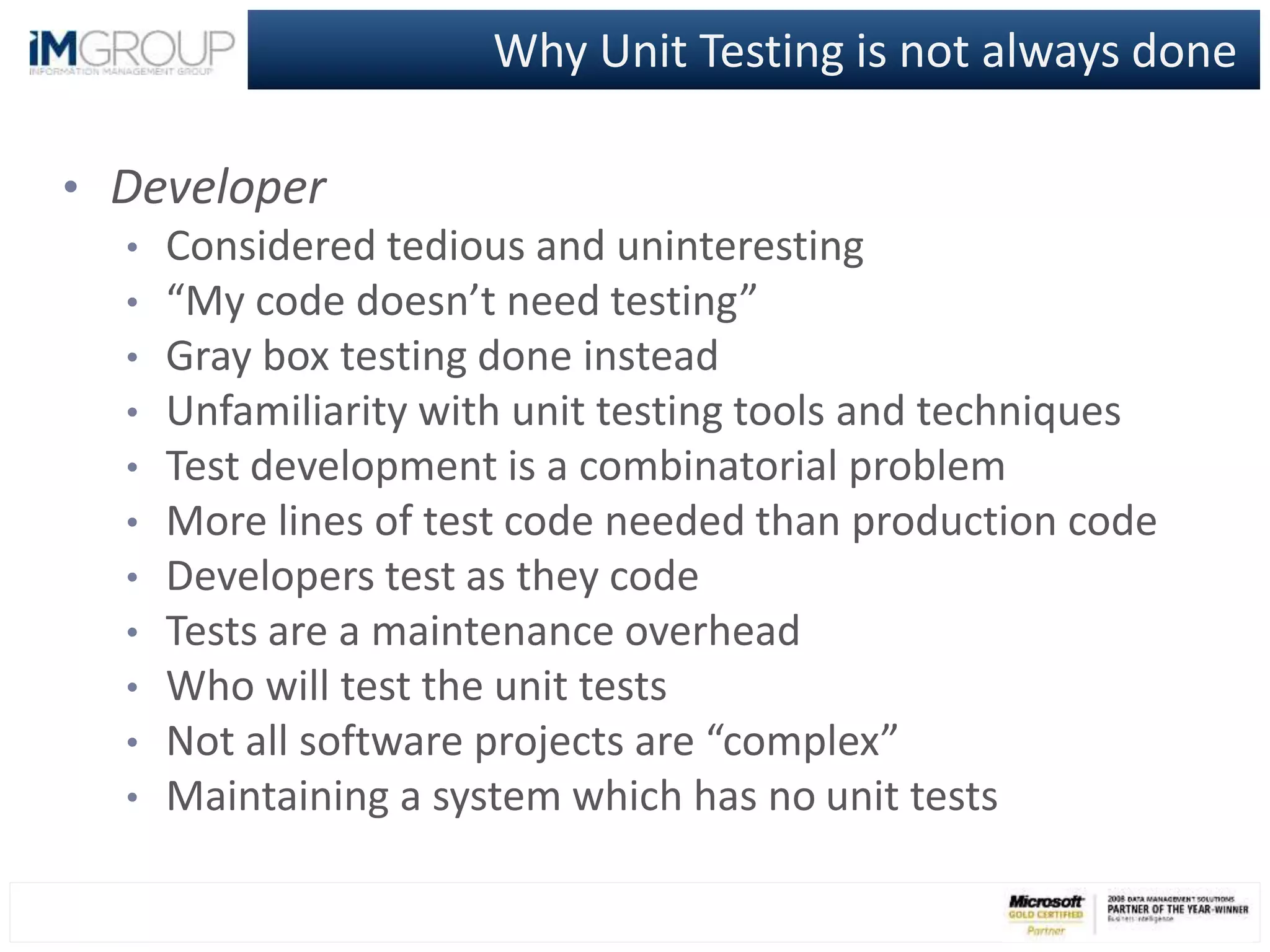 Why Unit Testing is not always done
• Developer
• Considered tedious and uninteresting
• “My code doesn’t need testing”
• Gray box testing done instead
• Unfamiliarity with unit testing tools and techniques
• Test development is a combinatorial problem
• More lines of test code needed than production code
• Developers test as they code
• Tests are a maintenance overhead
• Who will test the unit tests
• Not all software projects are “complex”
• Maintaining a system which has no unit tests
 