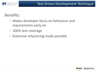 Test Driven Development Technique
Benefits:
• Makes developer focus on behaviour and
requirements early on
• 100% test coverage
• Extensive refactoring made possible
 