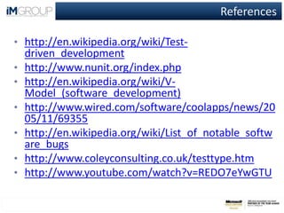 References
• http://en.wikipedia.org/wiki/Test-
driven_development
• http://www.nunit.org/index.php
• http://en.wikipedia.org/wiki/V-
Model_(software_development)
• http://www.wired.com/software/coolapps/news/20
05/11/69355
• http://en.wikipedia.org/wiki/List_of_notable_softw
are_bugs
• http://www.coleyconsulting.co.uk/testtype.htm
• http://www.youtube.com/watch?v=REDO7eYwGTU
 