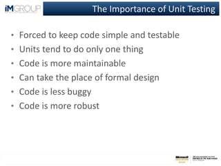 The Importance of Unit Testing
• Forced to keep code simple and testable
• Units tend to do only one thing
• Code is more maintainable
• Can take the place of formal design
• Code is less buggy
• Code is more robust
 