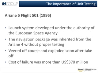 The Importance of Unit Testing
Ariane 5 Flight 501 (1996)
• Launch system developed under the authority of
the European Space Agency
• The navigation package was inherited from the
Ariane 4 without proper testing
• Veered off course and exploded soon after take
off
• Cost of failure was more than US$370 million
 