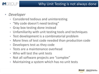Why Unit Testing is not always done
• Developer
• Considered tedious and uninteresting
• “My code doesn’t need testing”
• Gray box testing done instead
• Unfamiliarity with unit testing tools and techniques
• Test development is a combinatorial problem
• More lines of test code needed than production code
• Developers test as they code
• Tests are a maintenance overhead
• Who will test the unit tests
• Not all software projects are “complex”
• Maintaining a system which has no unit tests
 
