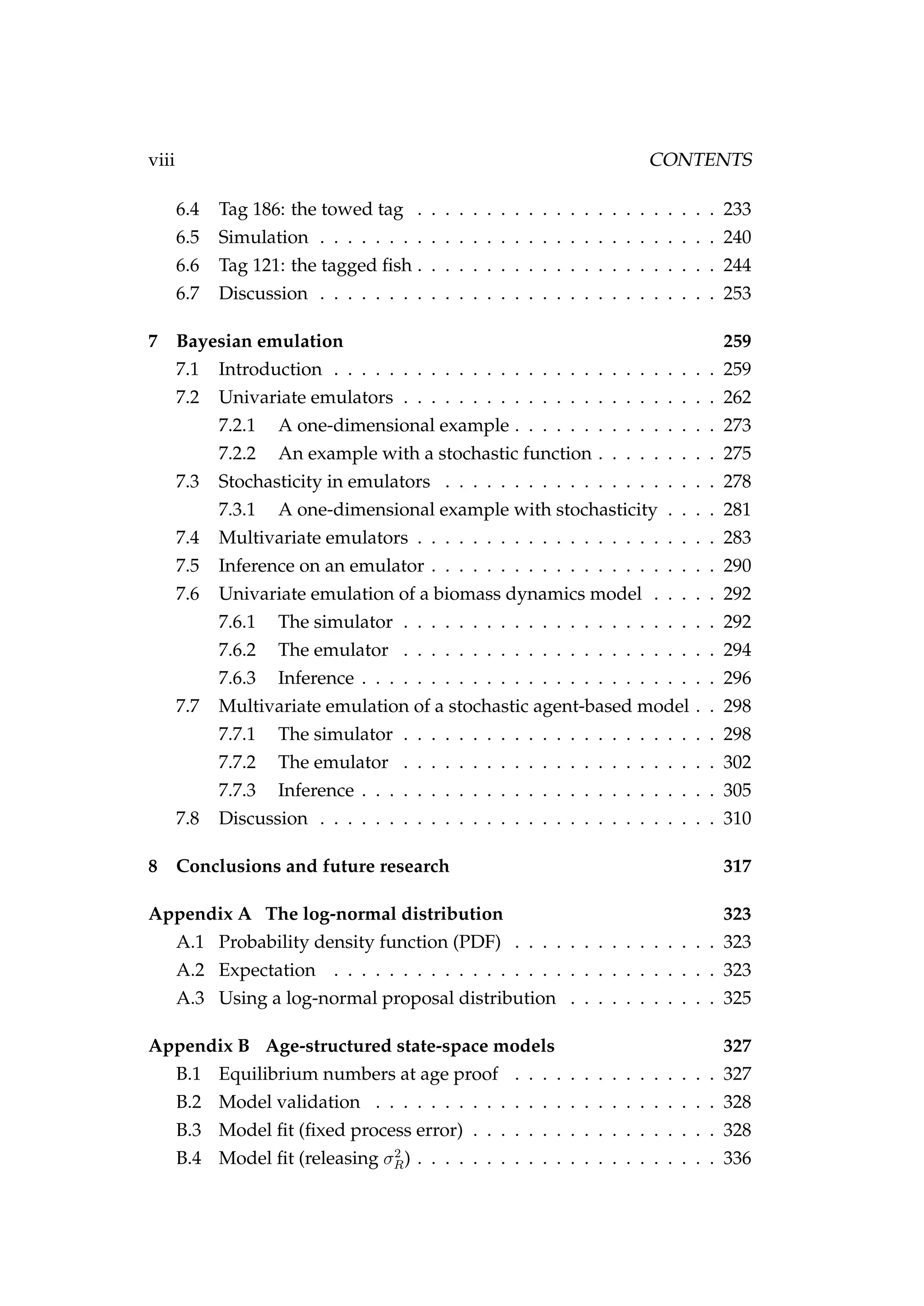 viii CONTENTS
6.4 Tag 186: the towed tag . . . . . . . . . . . . . . . . . . . . . . 233
6.5 Simulation . . . . . . . . . . . . . . . . . . . . . . . . . . . . . 240
6.6 Tag 121: the tagged ﬁsh . . . . . . . . . . . . . . . . . . . . . . 244
6.7 Discussion . . . . . . . . . . . . . . . . . . . . . . . . . . . . . 253
7 Bayesian emulation 259
7.1 Introduction . . . . . . . . . . . . . . . . . . . . . . . . . . . . 259
7.2 Univariate emulators . . . . . . . . . . . . . . . . . . . . . . . 262
7.2.1 A one-dimensional example . . . . . . . . . . . . . . . 273
7.2.2 An example with a stochastic function . . . . . . . . . 275
7.3 Stochasticity in emulators . . . . . . . . . . . . . . . . . . . . 278
7.3.1 A one-dimensional example with stochasticity . . . . 281
7.4 Multivariate emulators . . . . . . . . . . . . . . . . . . . . . . 283
7.5 Inference on an emulator . . . . . . . . . . . . . . . . . . . . . 290
7.6 Univariate emulation of a biomass dynamics model . . . . . 292
7.6.1 The simulator . . . . . . . . . . . . . . . . . . . . . . . 292
7.6.2 The emulator . . . . . . . . . . . . . . . . . . . . . . . 294
7.6.3 Inference . . . . . . . . . . . . . . . . . . . . . . . . . . 296
7.7 Multivariate emulation of a stochastic agent-based model . . 298
7.7.1 The simulator . . . . . . . . . . . . . . . . . . . . . . . 298
7.7.2 The emulator . . . . . . . . . . . . . . . . . . . . . . . 302
7.7.3 Inference . . . . . . . . . . . . . . . . . . . . . . . . . . 305
7.8 Discussion . . . . . . . . . . . . . . . . . . . . . . . . . . . . . 310
8 Conclusions and future research 317
Appendix A The log-normal distribution 323
A.1 Probability density function (PDF) . . . . . . . . . . . . . . . 323
A.2 Expectation . . . . . . . . . . . . . . . . . . . . . . . . . . . . 323
A.3 Using a log-normal proposal distribution . . . . . . . . . . . 325
Appendix B Age-structured state-space models 327
B.1 Equilibrium numbers at age proof . . . . . . . . . . . . . . . 327
B.2 Model validation . . . . . . . . . . . . . . . . . . . . . . . . . 328
B.3 Model ﬁt (ﬁxed process error) . . . . . . . . . . . . . . . . . . 328
B.4 Model ﬁt (releasing σ2
R) . . . . . . . . . . . . . . . . . . . . . . 336
 