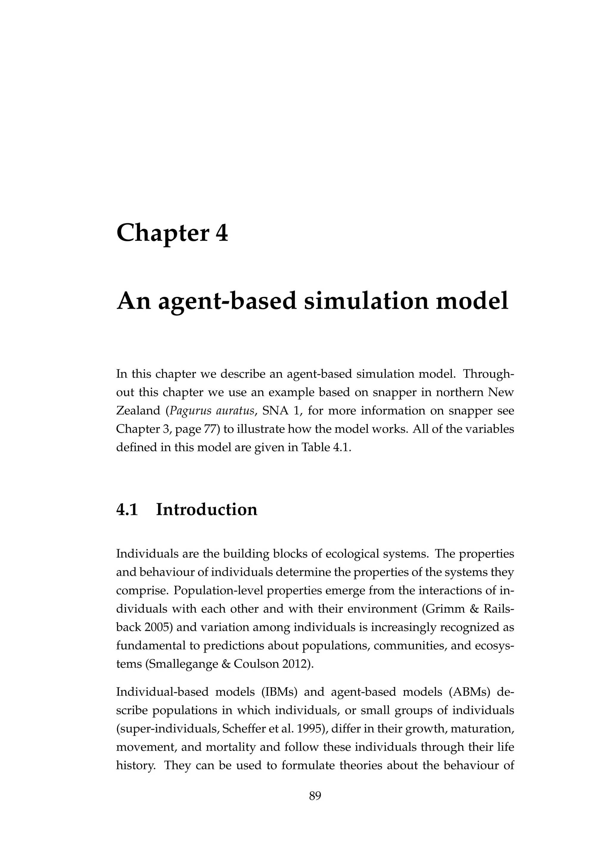 Chapter 4
An agent-based simulation model
In this chapter we describe an agent-based simulation model. Through-
out this chapter we use an example based on snapper in northern New
Zealand (Pagurus auratus, SNA 1, for more information on snapper see
Chapter 3, page 77) to illustrate how the model works. All of the variables
deﬁned in this model are given in Table 4.1.
4.1 Introduction
Individuals are the building blocks of ecological systems. The properties
and behaviour of individuals determine the properties of the systems they
comprise. Population-level properties emerge from the interactions of in-
dividuals with each other and with their environment (Grimm & Rails-
back 2005) and variation among individuals is increasingly recognized as
fundamental to predictions about populations, communities, and ecosys-
tems (Smallegange & Coulson 2012).
Individual-based models (IBMs) and agent-based models (ABMs) de-
scribe populations in which individuals, or small groups of individuals
(super-individuals, Scheffer et al. 1995), differ in their growth, maturation,
movement, and mortality and follow these individuals through their life
history. They can be used to formulate theories about the behaviour of
89
 