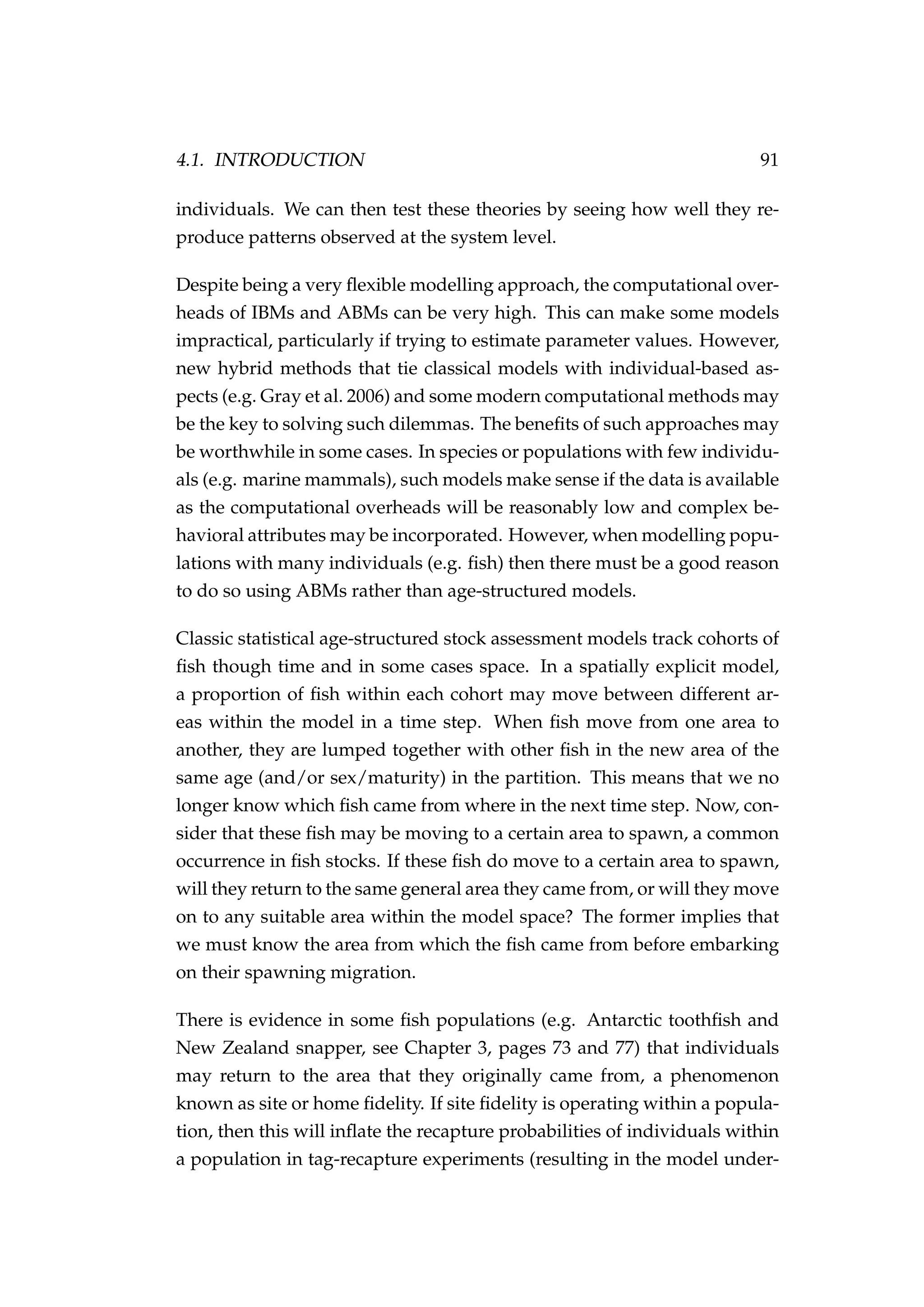 4.1. INTRODUCTION 91
individuals. We can then test these theories by seeing how well they re-
produce patterns observed at the system level.
Despite being a very ﬂexible modelling approach, the computational over-
heads of IBMs and ABMs can be very high. This can make some models
impractical, particularly if trying to estimate parameter values. However,
new hybrid methods that tie classical models with individual-based as-
pects (e.g. Gray et al. 2006) and some modern computational methods may
be the key to solving such dilemmas. The beneﬁts of such approaches may
be worthwhile in some cases. In species or populations with few individu-
als (e.g. marine mammals), such models make sense if the data is available
as the computational overheads will be reasonably low and complex be-
havioral attributes may be incorporated. However, when modelling popu-
lations with many individuals (e.g. ﬁsh) then there must be a good reason
to do so using ABMs rather than age-structured models.
Classic statistical age-structured stock assessment models track cohorts of
ﬁsh though time and in some cases space. In a spatially explicit model,
a proportion of ﬁsh within each cohort may move between different ar-
eas within the model in a time step. When ﬁsh move from one area to
another, they are lumped together with other ﬁsh in the new area of the
same age (and/or sex/maturity) in the partition. This means that we no
longer know which ﬁsh came from where in the next time step. Now, con-
sider that these ﬁsh may be moving to a certain area to spawn, a common
occurrence in ﬁsh stocks. If these ﬁsh do move to a certain area to spawn,
will they return to the same general area they came from, or will they move
on to any suitable area within the model space? The former implies that
we must know the area from which the ﬁsh came from before embarking
on their spawning migration.
There is evidence in some ﬁsh populations (e.g. Antarctic toothﬁsh and
New Zealand snapper, see Chapter 3, pages 73 and 77) that individuals
may return to the area that they originally came from, a phenomenon
known as site or home ﬁdelity. If site ﬁdelity is operating within a popula-
tion, then this will inﬂate the recapture probabilities of individuals within
a population in tag-recapture experiments (resulting in the model under-
 