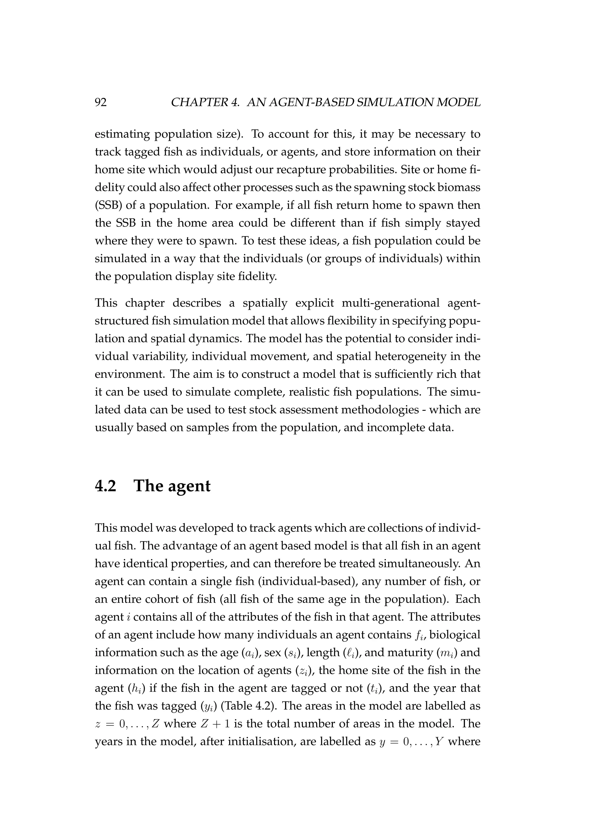 92 CHAPTER 4. AN AGENT-BASED SIMULATION MODEL
estimating population size). To account for this, it may be necessary to
track tagged ﬁsh as individuals, or agents, and store information on their
home site which would adjust our recapture probabilities. Site or home ﬁ-
delity could also affect other processes such as the spawning stock biomass
(SSB) of a population. For example, if all ﬁsh return home to spawn then
the SSB in the home area could be different than if ﬁsh simply stayed
where they were to spawn. To test these ideas, a ﬁsh population could be
simulated in a way that the individuals (or groups of individuals) within
the population display site ﬁdelity.
This chapter describes a spatially explicit multi-generational agent-
structured ﬁsh simulation model that allows ﬂexibility in specifying popu-
lation and spatial dynamics. The model has the potential to consider indi-
vidual variability, individual movement, and spatial heterogeneity in the
environment. The aim is to construct a model that is sufﬁciently rich that
it can be used to simulate complete, realistic ﬁsh populations. The simu-
lated data can be used to test stock assessment methodologies - which are
usually based on samples from the population, and incomplete data.
4.2 The agent
This model was developed to track agents which are collections of individ-
ual ﬁsh. The advantage of an agent based model is that all ﬁsh in an agent
have identical properties, and can therefore be treated simultaneously. An
agent can contain a single ﬁsh (individual-based), any number of ﬁsh, or
an entire cohort of ﬁsh (all ﬁsh of the same age in the population). Each
agent i contains all of the attributes of the ﬁsh in that agent. The attributes
of an agent include how many individuals an agent contains fi, biological
information such as the age (ai), sex (si), length ( i), and maturity (mi) and
information on the location of agents (zi), the home site of the ﬁsh in the
agent (hi) if the ﬁsh in the agent are tagged or not (ti), and the year that
the ﬁsh was tagged (yi) (Table 4.2). The areas in the model are labelled as
z = 0, . . . , Z where Z + 1 is the total number of areas in the model. The
years in the model, after initialisation, are labelled as y = 0, . . . , Y where
 