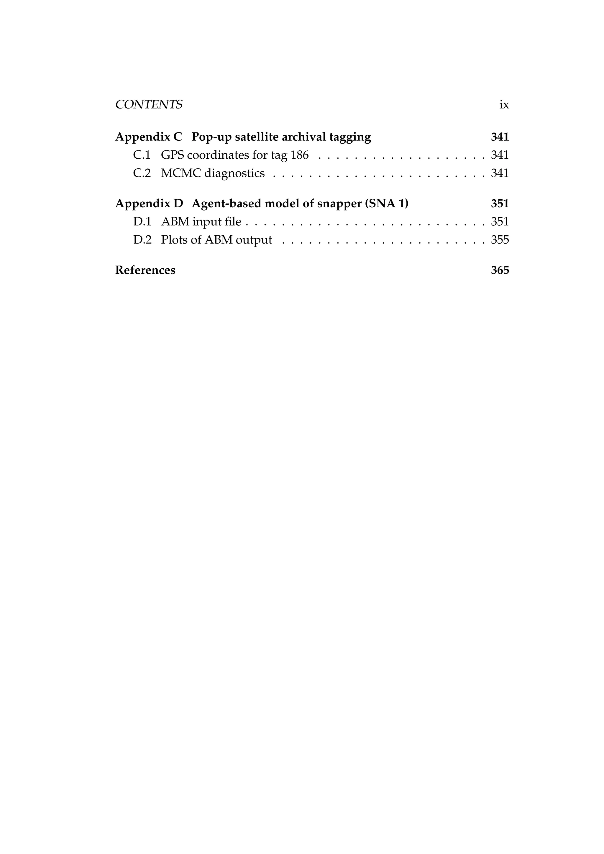 CONTENTS ix
Appendix C Pop-up satellite archival tagging 341
C.1 GPS coordinates for tag 186 . . . . . . . . . . . . . . . . . . . 341
C.2 MCMC diagnostics . . . . . . . . . . . . . . . . . . . . . . . . 341
Appendix D Agent-based model of snapper (SNA 1) 351
D.1 ABM input ﬁle . . . . . . . . . . . . . . . . . . . . . . . . . . . 351
D.2 Plots of ABM output . . . . . . . . . . . . . . . . . . . . . . . 355
References 365
 