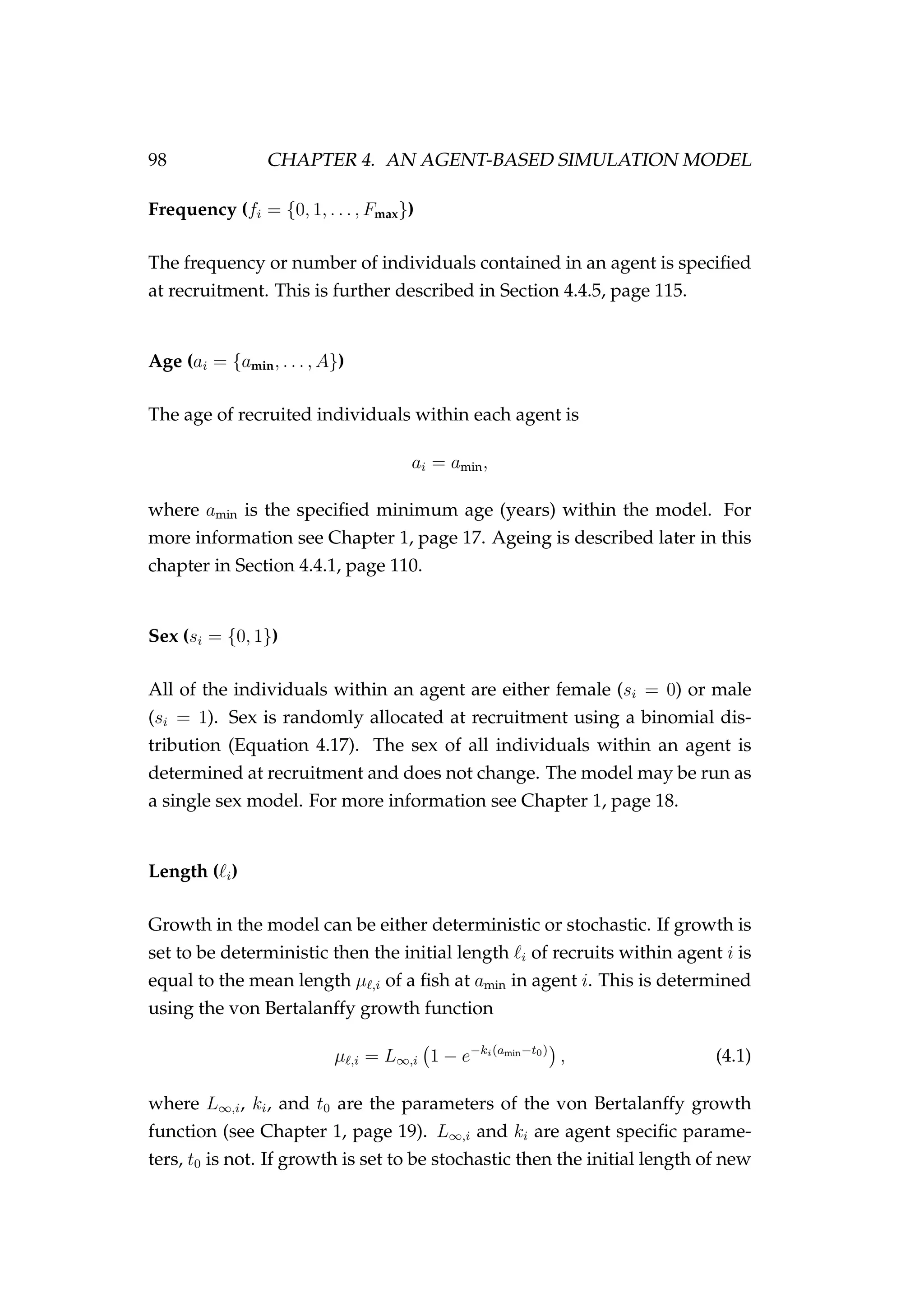 98 CHAPTER 4. AN AGENT-BASED SIMULATION MODEL
Frequency (fi = {0, 1, . . . , Fmax})
The frequency or number of individuals contained in an agent is speciﬁed
at recruitment. This is further described in Section 4.4.5, page 115.
Age (ai = {amin, . . . , A})
The age of recruited individuals within each agent is
ai = amin,
where amin is the speciﬁed minimum age (years) within the model. For
more information see Chapter 1, page 17. Ageing is described later in this
chapter in Section 4.4.1, page 110.
Sex (si = {0, 1})
All of the individuals within an agent are either female (si = 0) or male
(si = 1). Sex is randomly allocated at recruitment using a binomial dis-
tribution (Equation 4.17). The sex of all individuals within an agent is
determined at recruitment and does not change. The model may be run as
a single sex model. For more information see Chapter 1, page 18.
Length ( i)
Growth in the model can be either deterministic or stochastic. If growth is
set to be deterministic then the initial length i of recruits within agent i is
equal to the mean length µ ,i of a ﬁsh at amin in agent i. This is determined
using the von Bertalanffy growth function
µ ,i = L∞,i 1 − e−ki(amin−t0)
, (4.1)
where L∞,i, ki, and t0 are the parameters of the von Bertalanffy growth
function (see Chapter 1, page 19). L∞,i and ki are agent speciﬁc parame-
ters, t0 is not. If growth is set to be stochastic then the initial length of new
 