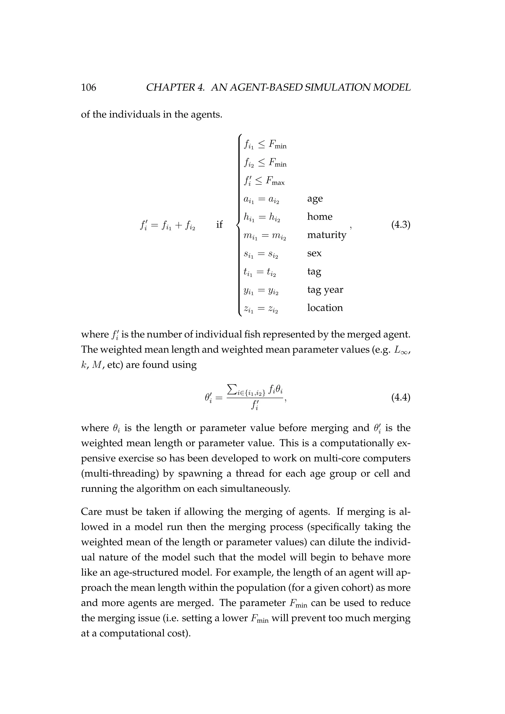 106 CHAPTER 4. AN AGENT-BASED SIMULATION MODEL
of the individuals in the agents.
fi = fi1 + fi2 if



fi1 ≤ Fmin
fi2 ≤ Fmin
fi ≤ Fmax
ai1 = ai2 age
hi1 = hi2 home
mi1 = mi2 maturity
si1 = si2 sex
ti1 = ti2 tag
yi1 = yi2 tag year
zi1 = zi2 location
, (4.3)
where fi is the number of individual ﬁsh represented by the merged agent.
The weighted mean length and weighted mean parameter values (e.g. L∞,
k, M, etc) are found using
θi =
i∈{i1,i2} fiθi
fi
, (4.4)
where θi is the length or parameter value before merging and θi is the
weighted mean length or parameter value. This is a computationally ex-
pensive exercise so has been developed to work on multi-core computers
(multi-threading) by spawning a thread for each age group or cell and
running the algorithm on each simultaneously.
Care must be taken if allowing the merging of agents. If merging is al-
lowed in a model run then the merging process (speciﬁcally taking the
weighted mean of the length or parameter values) can dilute the individ-
ual nature of the model such that the model will begin to behave more
like an age-structured model. For example, the length of an agent will ap-
proach the mean length within the population (for a given cohort) as more
and more agents are merged. The parameter Fmin can be used to reduce
the merging issue (i.e. setting a lower Fmin will prevent too much merging
at a computational cost).
 