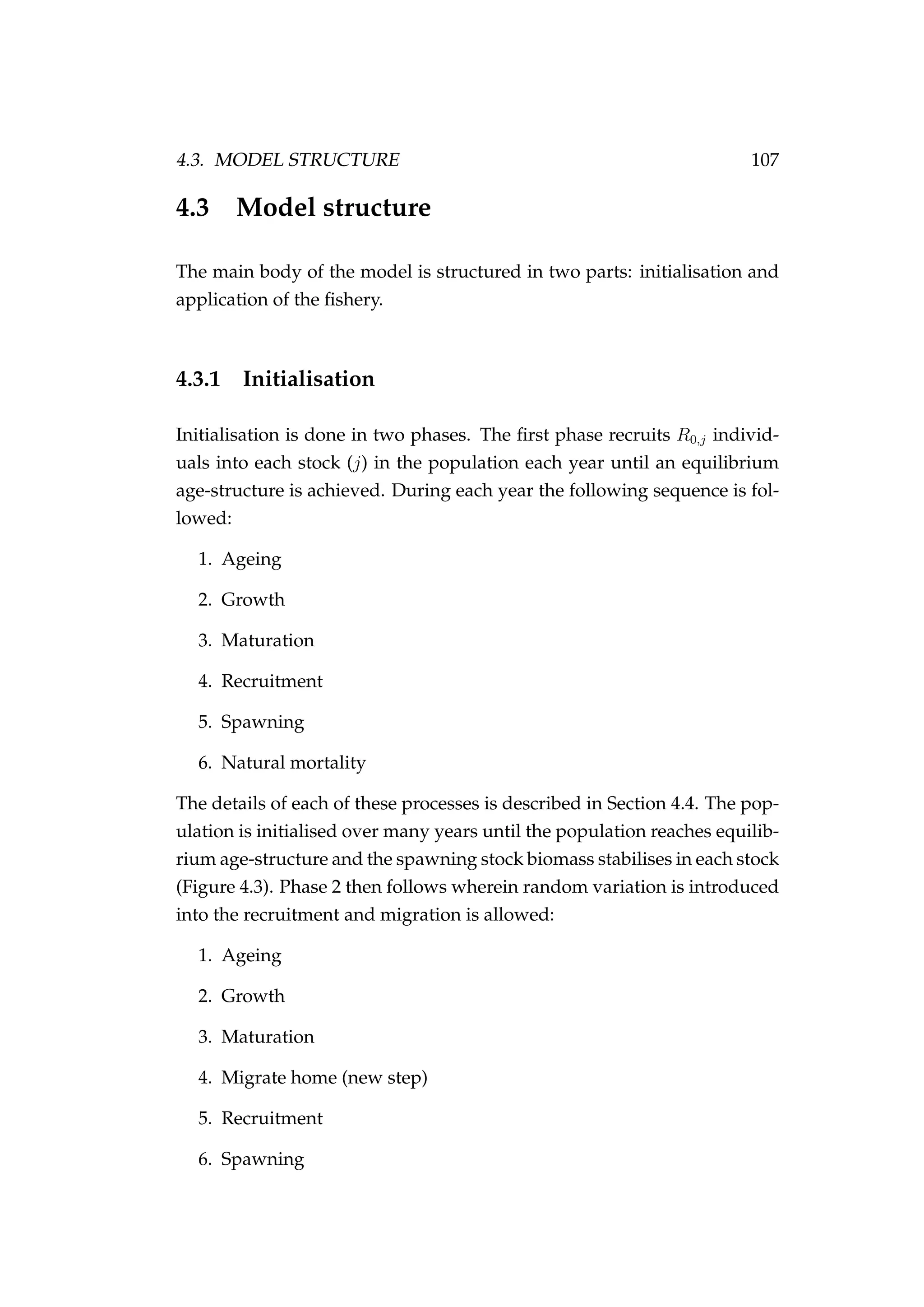 4.3. MODEL STRUCTURE 107
4.3 Model structure
The main body of the model is structured in two parts: initialisation and
application of the ﬁshery.
4.3.1 Initialisation
Initialisation is done in two phases. The ﬁrst phase recruits R0,j individ-
uals into each stock (j) in the population each year until an equilibrium
age-structure is achieved. During each year the following sequence is fol-
lowed:
1. Ageing
2. Growth
3. Maturation
4. Recruitment
5. Spawning
6. Natural mortality
The details of each of these processes is described in Section 4.4. The pop-
ulation is initialised over many years until the population reaches equilib-
rium age-structure and the spawning stock biomass stabilises in each stock
(Figure 4.3). Phase 2 then follows wherein random variation is introduced
into the recruitment and migration is allowed:
1. Ageing
2. Growth
3. Maturation
4. Migrate home (new step)
5. Recruitment
6. Spawning
 